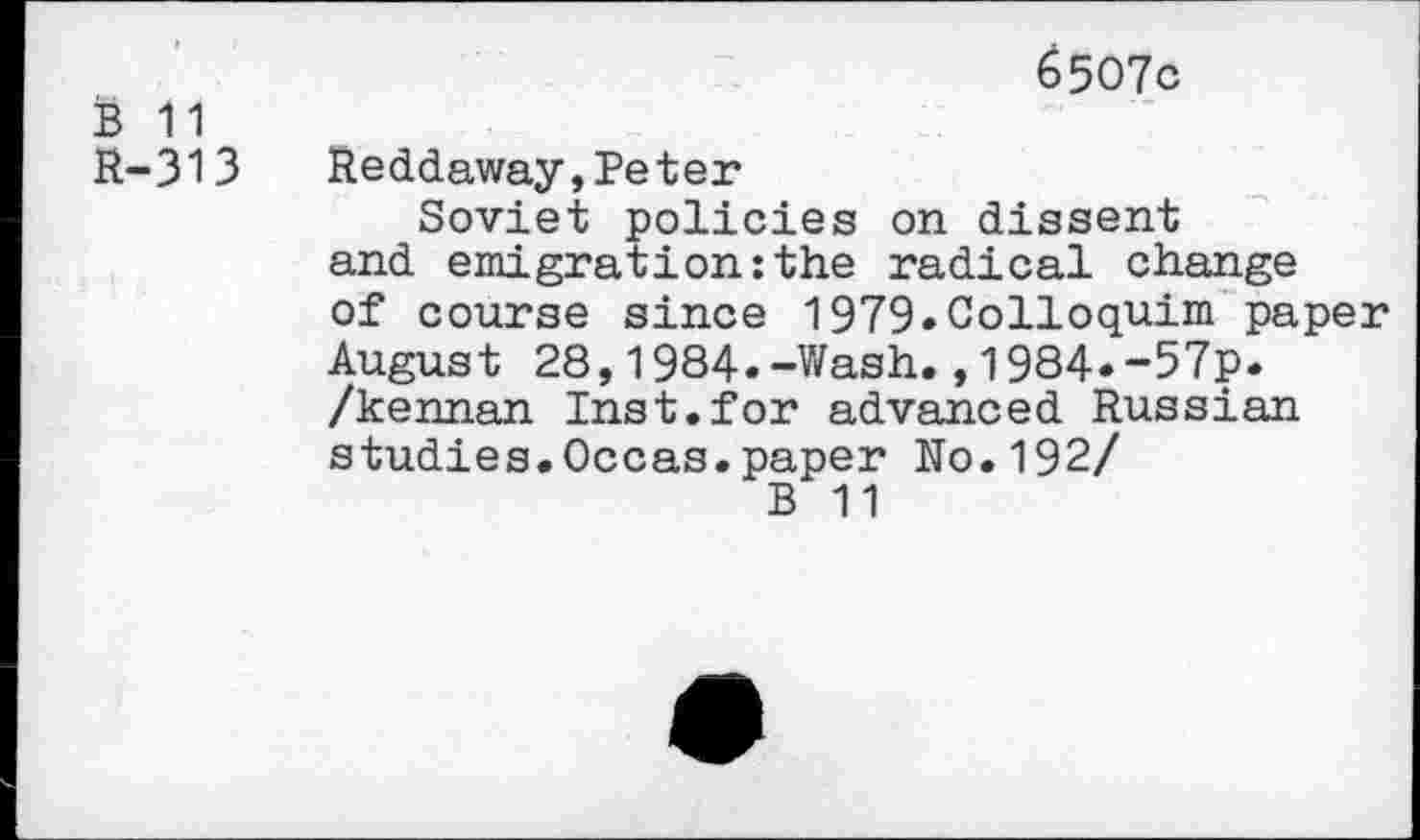 ﻿B 11 R-313
6507c
Reddaway,Peter
Soviet policies on dissent and emigration:the radical change of course since 1979.Colloquim paper August 28,1984.-Wash.,1984*-57p. /kennan Inst.for advanced Russian studies.Occas.paper No.192/
B 11